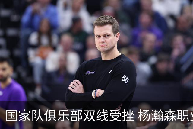 国家队俱乐部双线受挫 杨瀚森职业生涯进入至暗时刻？